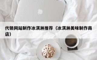 江阴代销网站制作冰淇淋推荐（冰淇淋美味制作商店）