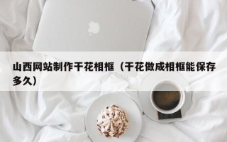 江阴山西网站制作干花相框（干花做成相框能保存多久）